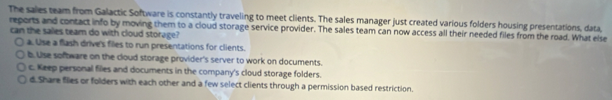 The sales team from Galactic Software is constantly traveling to meet clients. The sales manager just created various folders housing presentations, data,
reports and contact info by moving them to a cloud storage service provider. The sales team can now access all their needed files from the road. What else
can the salles team do with cloud storage?
a. Use a flash drive's files to run presentations for clients.
b. Use software on the cloud storage provider's server to work on documents.
c. Keep personal files and documents in the company's cloud storage folders.
d. Share filies or folders with each other and a few select clients through a permission based restriction.