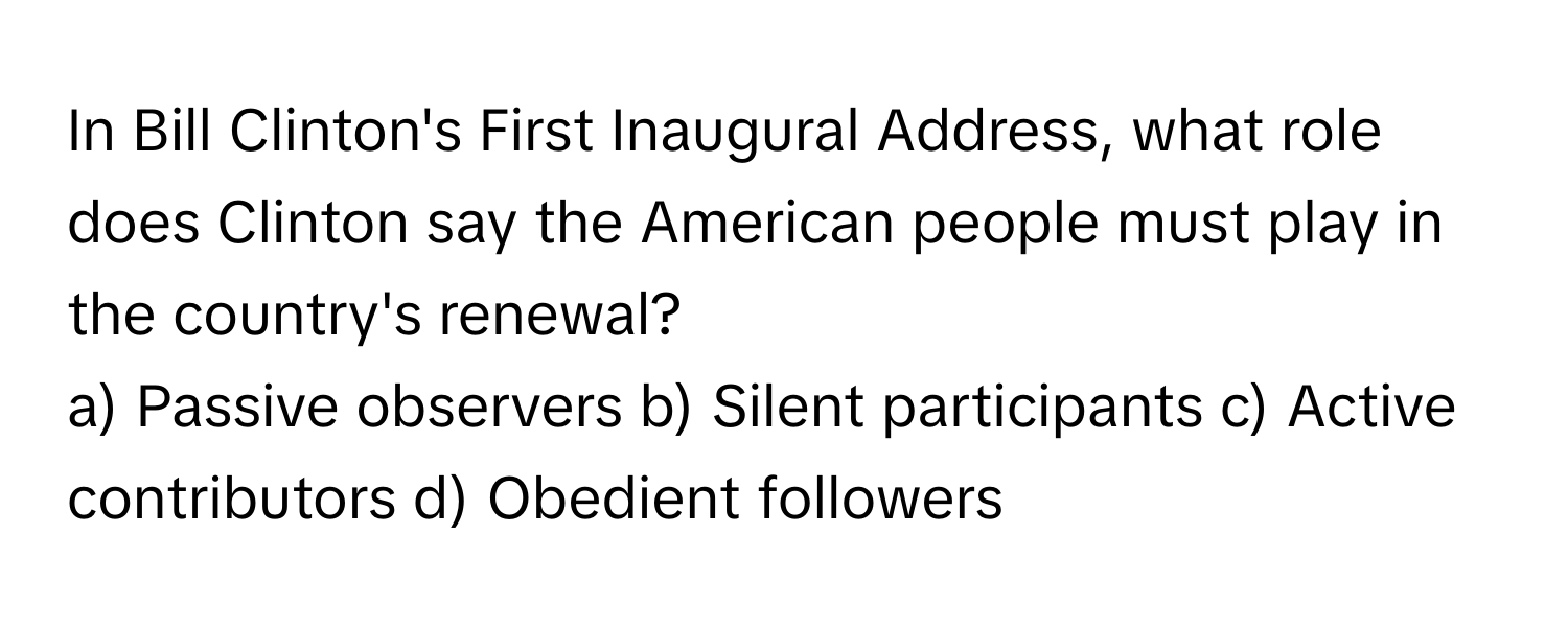 In Bill Clinton's First Inaugural Address, what role does Clinton say the American people must play in the country's renewal?

a) Passive observers b) Silent participants c) Active contributors d) Obedient followers