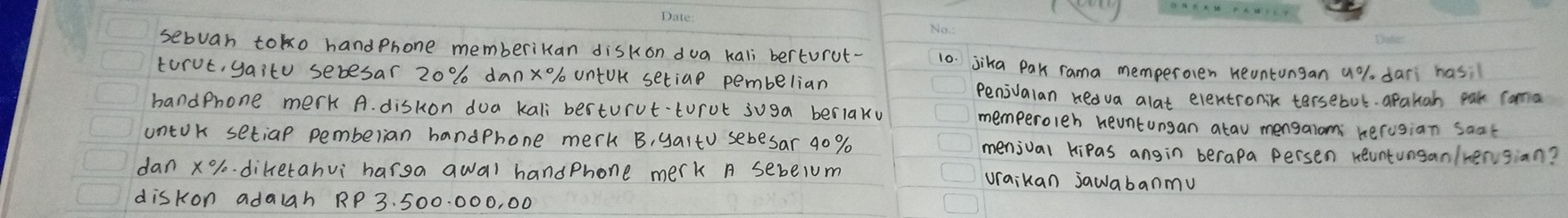 sebuan toko handphone memberikan diskon dua kali berturut- 10. jika Pak rama memperoren neuntungan a% dari hasi 
torut, yaitu sebesar 20% danx%/ untUK setiae pembelian 
Penivalan hedva alat elentronik tersebot. apatah pak coma 
handphone merk A. diskon doa kali besturvt-torot juga berlaky memperoleh heuntungan alau mengalom herusian saat 
untok setiap pemberian handphone merk B, yaito sebesar 9o % menival kipas angin berapa persen reuntungan/rengian? 
dan x% -diketahvi `harga awal handphone merk A sebe1um uraikan jawabanmu 
diskon adalah RP 3. 500. 000, 00