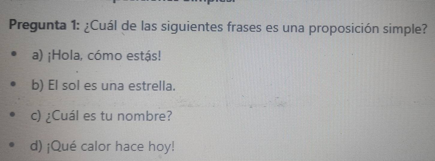 Pregunta 1: ¿Cuál de las siguientes frases es una proposición simple?
a) ¡Hola, cómo estás!
b) El sol es una estrella.
c) ¿Cuál es tu nombre?
d) ¡Qué calor hace hoy!