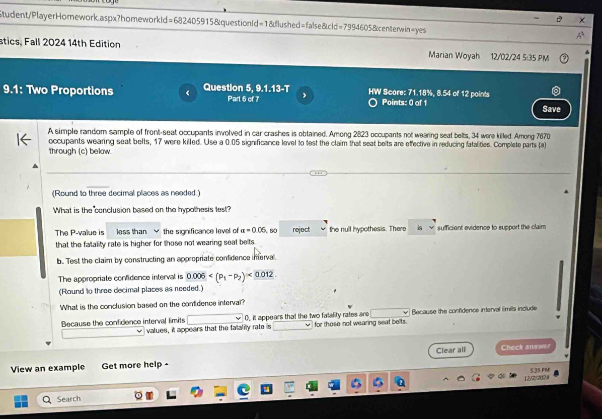 a 
Student/PlayerHomework.aspx?homeworkld=682405915&questionld=1&flushed=false&cld=7994605&centerwin=yes A 
stics, Fall 2024 14th Edition Marian Woyah 12/02/24 5:35 PM 
9.1: Two Proportions < Question 5, 9.1.13-T HW Score:  71.18%, 8.54 of 12 points 
Part 6 of 7 Points: 0 of 1 
Save 
A simple random sample of front-seat occupants involved in car crashes is obtained. Among 2823 occupants not wearing seat belts, 34 were killed. Among 7670
occupants wearing seat belts, 17 were killed. Use a 0.05 significance level to test the claim that seat belts are effective in reducing fatalities. Complete parts (a) 
through (c) below. 
(Round to three decimal places as needed.) 
What is the conclusion based on the hypothesis test? 
The P -value is less than the significance level of alpha =0.05,so reject the null hypothesis. There is sufficient evidence to support the claim 
that the fatality rate is higher for those not wearing seat belts. 
b. Test the claim by constructing an appropriate confidence interval 
The appropriate confidence interval is 0.006 <0.012
(Round to three decimal places as needed.) 
What is the conclusion based on the confidence interval? 
Because the confidence interval limits 0, it appears that the two fatality rates are Because the confidence interval limits include 
values, it appears that the fatality rate is for those not wearing seat belts. 
Clear all 
View an example Get more help ^ Check answer 
5:35 PM 
12/2/2024 
Search