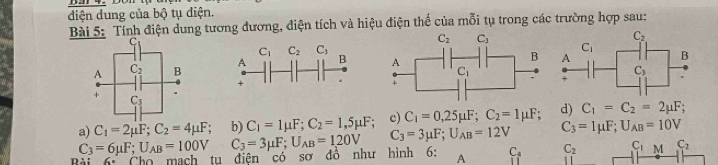 diện dung của bộ tụ điện.
Bài 5: Tính điện dung tương đương, điện tích và hiệu điện thế của mỗi tụ trong các trường hợp sau:

a) C_1=2mu F;C_2=4mu F b) C_1=1mu F;C_2=1,5mu F; c) C_1=0,25mu F;C_2=1mu F; d) C_1=C_2=2mu F;
C_3=6mu F;U_AB=100V C_3=3mu F;U_AB=120V C_3=3mu F;U_AB=12V C_3=1mu F;U_AB=10V
6= Cho mạch tu điện có sơ đồ như hình 6: A C_4 C_2 C_1 M C_2