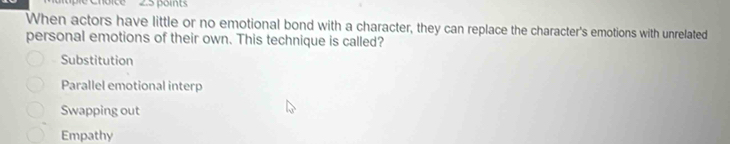 When actors have little or no emotional bond with a character, they can replace the character's emotions with unrelated
personal emotions of their own. This technique is called?
Substitution
Parallel emotional interp
Swapping out
Empathy