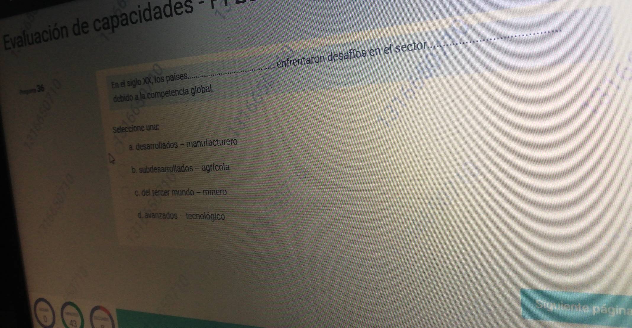 Evaluación de capacidades : 1 
36
En el siglo XX, los países. enfrentaron desafíos en el sector.
debido a la competencia global.
Seleccione una:
a. desarrollados - manufacturero
b. subdesarrollados - agrícola
c. del tércer mundo - minero
d. avanzados - tecnológico
Siguien
pagin