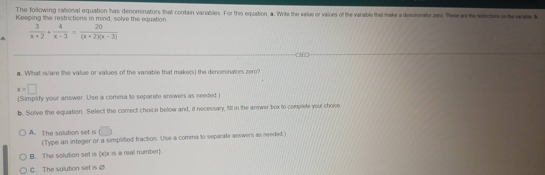 The following rational equation has denominators that contain variables. For this equation, a. Write the value or values of the variable that make a denominator zero. These are the restrictions on the variable b.
Keeping the restrictions in mind, solve the equation.
a  3/x+2 + 4/x-3 = 20/(x+2)(x-3) 
a. What is/are the value or values of the variable that make(s) the denominators zero?
x=□
(Simplify your answer. Use a comma to separate answers as needed.)
b. Solve the equation. Select the correct choice below and, if necessary, fill in the answer box to complete your choice.
A. The solution set is  □ . 
(Type an integer or a simplified fraction. Use a comma to separate answers as needed.)
B. The solution set is x|x is a real number
C. The solution set is Ø