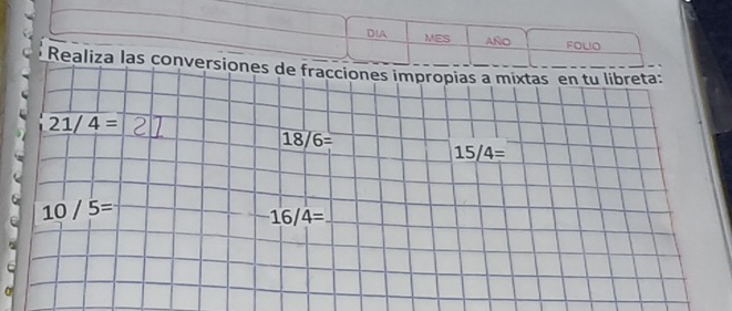 DIA MES AñO FOLIO 
Realiza las conversiones de fracciones impropias a mixtas en tu libreta:
21/4=
18/6=
15/4=
10/5=
16/4=