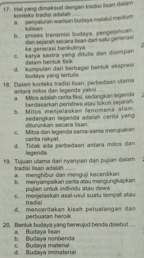 Hal yang dimaksud dengan tradisi lisan dalam
konteks tradisi adalah .....
a. penyaluran warisan budaya melalui medium
tulisan
b. proses transmisi budaya, pengetahuan,
dan sejarah secara lisan dar satu generasi
ke generasi berikutnya
2
c. karya sastra yang ditulis dan disimpan
dalam bentuk fisik
d. kumpulan dari berbagai bentuk ekspresi
budaya yang tertulis
18. Dalam konteks tradisi lisan, perbedaan utama
antara mitos dan legenda yakni ....
a. Mitos adalah cerita fiksi, sedangkan legenda 2
berdasarkan peristiwa atau tokoh sejarah.
b. Mitos menjelaskan fenomena alam,
sedangkan legenda adalah cerita yang
diturunkan secara lisan.
c. Mitos dan legenda sama-sama merupakan
cerita rakyat.
d. Tidak ada perbedaan antara mitos dan
legenda.
19. Tujuan utama dari nyanyian dan pujian dalam
tradisi lisan adalah_
a. menghibur dan menguji kecerdikan
b. menyampaikan cerita atau mengungkapkan
pujian untuk individu atau dewa
c. menjelaskan asal-usul suatu tempat atau
tradisi
d. menceritakan kisah petualangan dan
perbuatan heroik
20. Bentuk budaya yang berwujud benda disebut ....
a. Budaya lisan
b. Budaya nonbenda
c. Budaya material
d. Budaya immaterial