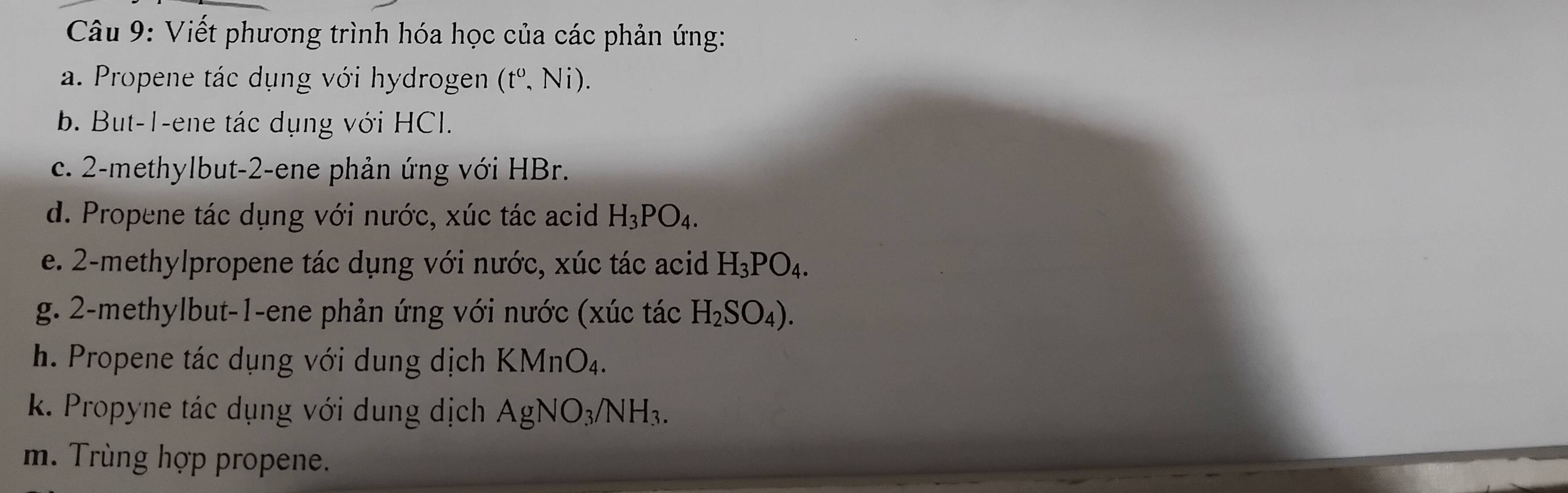 Viết phương trình hóa học của các phản ứng: 
a. Propene tác dụng với hydrogen (t^0,Ni). 
b. But -1 -ene tác dụng với HCl. 
c. 2 -methylbut- 2 -ene phản ứng với HBr. 
d. Propene tác dụng với nước, xúc tác acid H_3PO_4. 
e. 2 -methylpropene tác dụng với nước, xúc tác acid H_3PO_4. 
g. 2 -methylbut -1 -ene phản ứng với nước (xúc tác H_2SO_4). 
h. Propene tác dụng với dung dịch KMnO_4. 
k. Propyne tác dụng với dung dịch AgNO_3/NH_3. 
m. Trùng hợp propene.