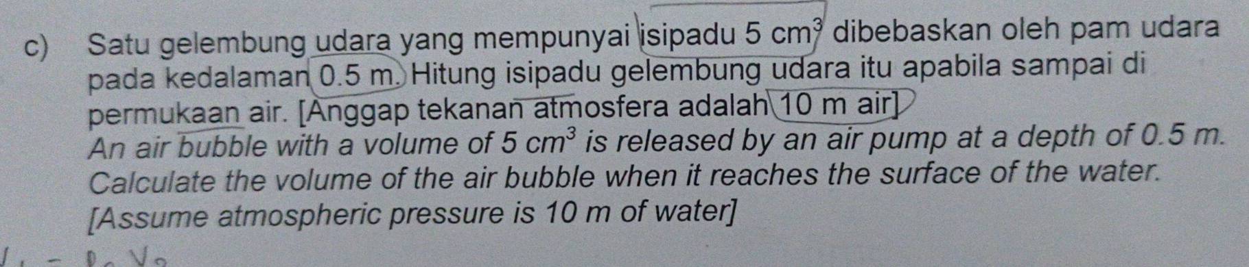 Satu gelembung udara yang mempunyai isipadu 5cm^3 dibebaskan oleh pam udara 
pada kedalaman 0.5 m. Hitung isipadu gelembung udara itu apabila sampai di 
permukaan air. [Ånggap tekanan atmosfera adalah 10 m air] 
An air bubble with a volume of 5cm^3 is released by an air pump at a depth of 0.5 m. 
Calculate the volume of the air bubble when it reaches the surface of the water. 
[Assume atmospheric pressure is 10 m of water]