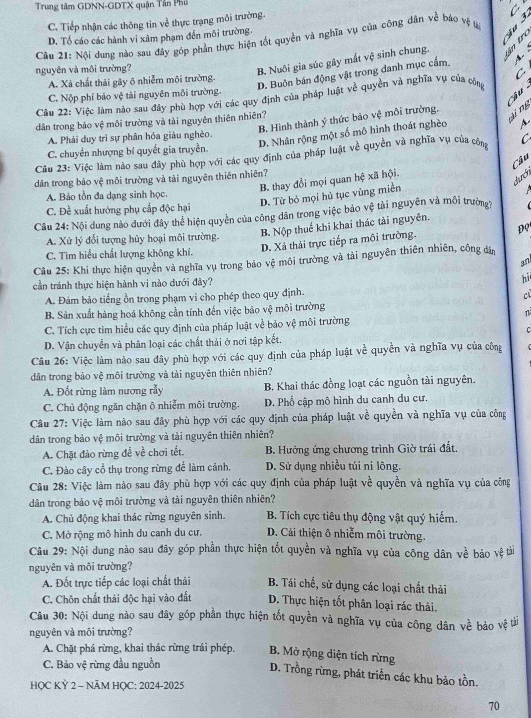 Trung tâm GDNN-GDTX quận Tần Phủ
C. Tiếp nhận các thông tin về thực trạng môi trường.
C
D. Tố cáo các hành vi xâm phạm đến môi trường.
Câu 21: Nội dung nào sau đây góp phần thực hiện tốt quyền và nghĩa vụ của công dân về bảo vệ tải
 
4. 
nguyên và môi trường?
B. Nuôi gia súc gây mất vệ sinh chung.
C
D. Buôn bán động vật trong danh mục cấm.
A. Xà chất thải gây ô nhiễm môi trường.
Câu
C. Nộp phí bảo vệ tài nguyên môi trường.
Câu 22: Việc làm nào sau đây phù hợp với các quy định của pháp luật về quyền và nghĩa vụ của công
B. Hình thành ý thức bảo vệ môi trường.
dân trong bảo vệ môi trường và tài nguyên thiên nhiên?
ài ng
D. Nhân rộng một số mô hình thoát nghèo
A
A. Phải duy trì sự phân hóa giàu nghèo.
C. chuyền nhượng bí quyết gia truyền.
Câu 23: Việc làm nào sau đây phù hợp với các quy định của pháp luật về quyền và nghĩa vụ của công C
Câu
dưới
dân trong bảo vệ môi trường và tài nguyên thiên nhiên?
B. thay đổi mọi quan hệ xã hội.
A. Bảo tồn đa dạng sinh học.
D. Từ bỏ mọi hủ tục vùng miền
C. Đề xuất hướng phụ cấp độc hại
Câu 24: Nội dung nào dưới đây thể hiện quyền của công dân trong việc bảo vệ tài nguyên và môi trường?
ĐQ
A. Xử lý đối tượng hủy hoại môi trường. B. Nộp thuế khi khai thác tài nguyên.
D. Xả thải trực tiếp ra môi trường.
C. Tìm hiểu chất lượng không khí.
Câu 25: Khi thực hiện quyền và nghĩa vụ trong bảo vệ môi trường và tài nguyên thiên nhiên, công dân
an
cần tránh thực hiện hành vi nào dưới đây? hi
A. Đàm bảo tiếng ồn trong phạm vi cho phép theo quy định.
c
B. Sản xuất hàng hoá không cần tính đến việc bảo vệ môi trường
n
C. Tích cực tìm hiều các quy định của pháp luật về bảo vệ môi trường
c
D. Vận chuyền và phân loại các chất thải ở nơi tập kết.
Câu 26: Việc làm nào sau đây phù hợp với các quy định của pháp luật về quyền và nghĩa vụ của công
dân trong bảo vệ môi trường và tài nguyên thiên nhiên?
A. Đốt rừng làm nương rẫy B. Khai thác đồng loạt các nguồn tài nguyên.
C. Chủ động ngăn chặn ô nhiễm môi trường. D. Phổ cập mô hình du canh du cư.
Câu 27: Việc làm nào sau đây phù hợp với các quy định của pháp luật về quyền và nghĩa vụ của công
dân trong bảo vệ môi trường và tài nguyên thiên nhiên?
A. Chặt đào rừng để về chơi tết. B. Hưởng ứng chương trình Giờ trái đất.
C. Đào cây cổ thụ trong rừng để làm cảnh. D. Sử dụng nhiều túi ni lông.
Câu 28: Việc làm nào sau đây phù hợp với các quy định của pháp luật về quyền và nghĩa vụ của công
dân trong bảo vệ môi trường và tài nguyên thiên nhiên?
A. Chủ động khai thác rừng nguyên sinh. B. Tích cực tiêu thụ động vật quý hiếm.
C. Mở rộng mô hình du canh du cư. D. Cải thiện ô nhiễm môi trường.
Câu 29: Nội dung nào sau đây góp phần thực hiện tốt quyền và nghĩa vụ của công dân về bảo vệ tài
nguyên và môi trường?
A. Đốt trực tiếp các loại chất thải
B. Tái chế, sử dụng các loại chất thải
C. Chôn chất thải độc hại vào đất
D. Thực hiện tốt phân loại rác thải.
Câu 30: Nội dung nào sau đây góp phần thực hiện tốt quyền và nghĩa vụ của công dân về bảo vệ tài
nguyên và môi trường?
A. Chặt phá rừng, khai thác rừng trái phép. B. Mở rộng diện tích rừng
C. Bảo vệ rừng đầu nguồn
D. Trồng rừng, phát triển các khu bảo tồn.
HỌC KỲ 2 - NÄM HỌC: 2024-2025
70