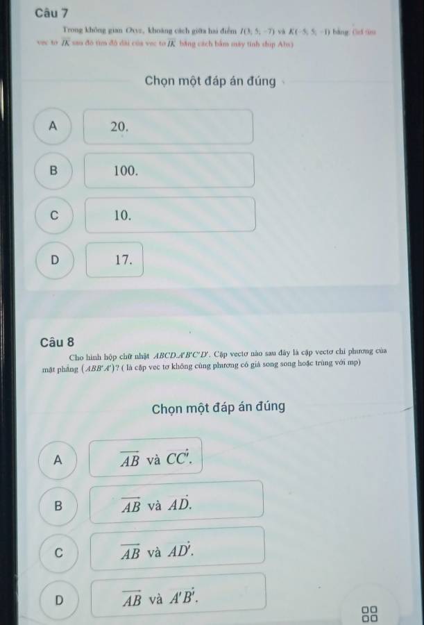 Trong không gian Oxvz, khoàng cách giữa hai điểm I(3,5,-7) và K(-5,5,-1) bàng f tn
vs to overline IK sau đô tìm đô đài của vec ta overline IK băng cách bắm máy tinh ship Abs)
Chọn một đáp án đúng
A 20.
B 100.
C 10.
D 17.
Câu 8
Cho hình hộp chữ nhật ABCD. A' B'C'D'. Cập vectơ nào sau đây là cập vectơ chi phương của
mặt phẳng ( ABB'A')? ( là cập vec tơ không cùng phương có giả song song hoặc trùng với mp)
Chọn một đáp án đúng
A overline AB và CC^(dot 1).
B vector AB và vector AD.
C overline AB và AD'.
D vector AB và A'B'.