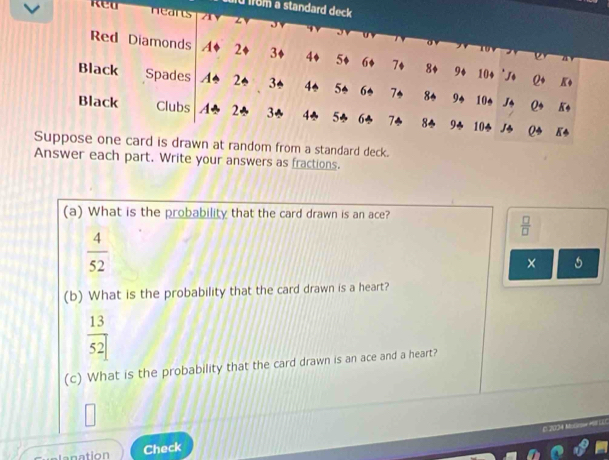 fü from a standard deck 
Red neans 0 a 0 
Red Diamonds A+ 2+ 3♦ 4+ 5+ 6+ 7+ 8+ 9+ 10 + 'J+ Q+ K+

Black Spades A* 2← 3← 4* 5* 6* 7 8* 9* 10* J* Q* K
Black Clubs A* 2* 3* 4* 5* 6* 7÷ 8* 9* 10* J* Q* 8 *
Suppose one card is drawn at random from a standard deck.
Answer each part. Write your answers as fractions.
(a) What is the probability that the card drawn is an ace?
 □ /□  
 4/52 
× 5
(b) What is the probability that the card drawn is a heart?
 13/52 
(c) What is the probability that the card drawn is an ace and a heart?
0 2004 Molieow #BT EE
Check