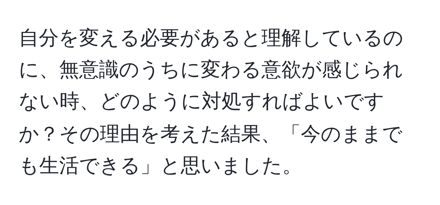 自分を変える必要があると理解しているのに、無意識のうちに変わる意欲が感じられない時、どのように対処すればよいですか？その理由を考えた結果、「今のままでも生活できる」と思いました。