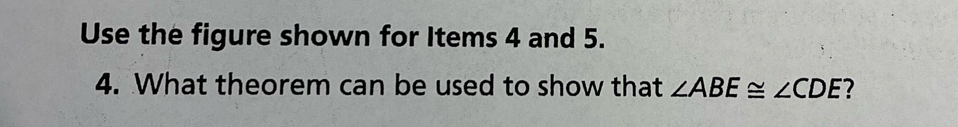 Use the figure shown for Items 4 and 5. 
4. What theorem can be used to show that ∠ ABE≌ ∠ CDE ?