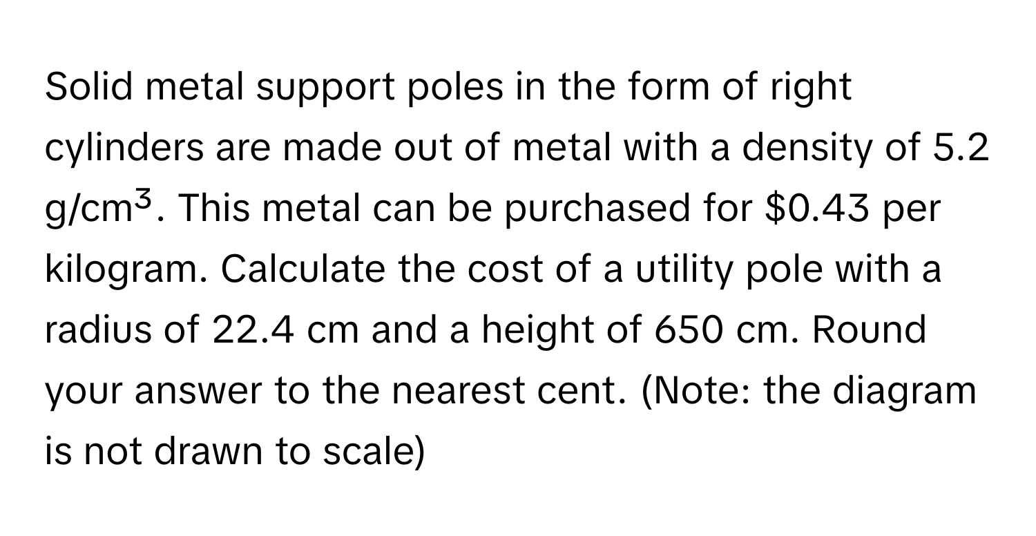 Solid metal support poles in the form of right cylinders are made out of metal with a density of 5.2 g/cm³. This metal can be purchased for $0.43 per kilogram. Calculate the cost of a utility pole with a radius of 22.4 cm and a height of 650 cm. Round your answer to the nearest cent. (Note: the diagram is not drawn to scale)