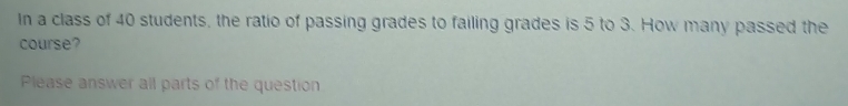 In a class of 40 students, the ratio of passing grades to failing grades is 5 to 3. How many passed the
course?
Please answer all parts of the question