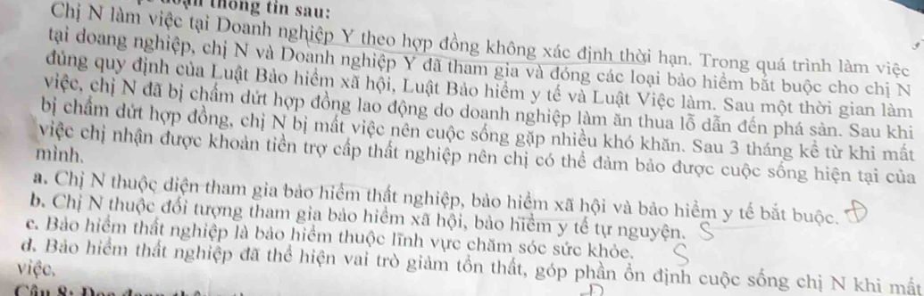 lạn thống tin sau:
Chị N làm việc tại Doanh nghiệp Y theo hợp đồng không xác định thời hạn. Trọng quá trình làm việc
tại doang nghiệp, chị N và Doanh nghiệp Y đã tham gia và đóng các loại bảo hiểm bắt buộc cho chị N
đủng quy định của Luật Bảo hiểm xã hội, Luật Bảo hiểm y tế và Luật Việc làm. Sau một thời gian làm
việc, chị N đã bị chẩm dứt hợp đồng lao động do doanh nghiệp làm ăn thua lỗ dẫn đến phá sản. Sau khi
bị chẩm dứt hợp đồng, chị N bị mất việc nên cuộc sống gặp nhiều khó khăn. Sau 3 tháng kể từ khi mắt
mình.
việc chị nhận được khoản tiền trợ cấp thất nghiệp nên chị có thể đảm bảo được cuộc sống hiện tại của
a. Chị N thuộc diện tham gia bảo hiểm thất nghiệp, bảo hiểm xã hội và bảo hiểm y tế bắt buộc.
b. Chị N thuộc đổi tượng tham gia bảo hiểm xã hội, bảo hiểm y tế tự nguyện.
c. Bảo hiểm thất nghiệp là bảo hiểm thuộc lĩnh vực chăm sóc sức khỏe.
việc. đ. Bảo hiểm thất nghiệp đã thể hiện vai trò giảm tổn thất, góp phần ổn định cuộc sống chị N khi mất
Câu 8 : D c