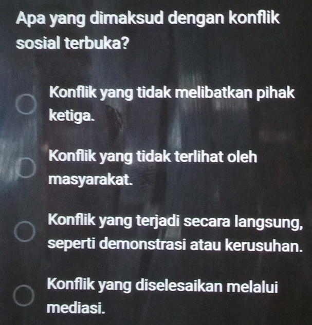 Apa yang dimaksud dengan konflik
sosial terbuka?
Konflik yang tidak melibatkan pihak
ketiga.
Konflik yang tidak terlihat oleh
masyarakat.
Konflik yang terjadi secara langsung,
seperti demonstrasi atau kerusuhan.
Konflik yang diselesaikan melalui
mediasi.