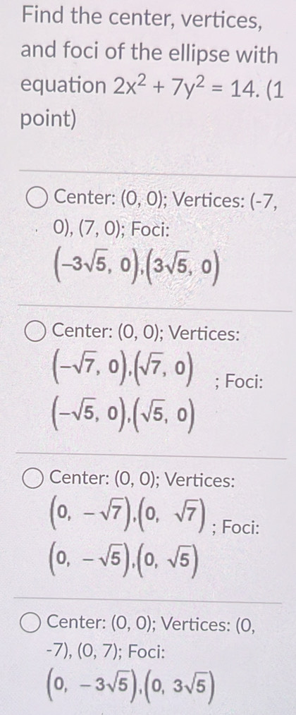 Find the center, vertices,
and foci of the ellipse with
equation 2x^2+7y^2=14. (1
point)
Center: (0,0); Vertices: (-7,
0),(7,0); Foci:
(-3sqrt(5),0),(3sqrt(5),0)
Center: (0,0); Vertices:
(-sqrt(7),0),(sqrt(7),0); Foci:
(-sqrt(5),0),(sqrt(5),0)
Center: (0,0); Vertices:
(0,-sqrt(7)),(0,sqrt(7)); Foci:
(0,-sqrt(5)), (0,sqrt(5))
Center: (0,0); Vertices: (0,
-7), (0,7); Foci:
(0,-3sqrt(5)),(0,3sqrt(5))