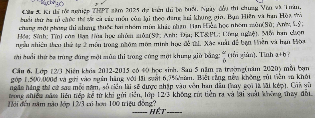 Kì thi tốt nghiệp THPT năm 2025 dự kiến thi ba buổi. Ngày đầu thi chung Văn và Toán,
buổi thứ ba tổ chức thi tất cả các môn còn lại theo đúng hai khung giờ. Bạn Hiền và bạn Hòa thi
chung một phòng thi nhưng thuộc hai nhóm môn khác nhau. Bạn Hiền học nhóm môn(Sử; Anh; Lý;
Hóa; Sinh; Tin) còn Bạn Hòa học nhóm môn(Sử; Anh; Địa; KT&PL; Công nghệ). Mỗi bạn chọn
ngẫu nhiên theo thứ tự 2 môn trong nhóm môn mình học để thi. Xác suất để bạn Hiền và bạn Hòa
thi buổi thứ ba trùng đúng một môn thi trong cùng một khung giờ bằng:  a/b  (tối giản). Tính a+b ?
Câu 6. Lớp 12/3 Niên khóa 2012-2015 có 40 học sinh. Sau 5 năm ra trường(năm 2020) mỗi bạn
góp 1.500.000đ và gửi vào ngân hàng với lãi suất 6, 7% /năm. Biết rằng nếu không rút tiền ra khỏi
hgân hàng thì cứ sau mỗi năm, số tiền lãi sẽ được nhập vào vốn ban đầu (hay gọi là lãi kép). Giả sử
trong nhiều năm liên tiếp kể từ khi gửi tiền, lớp 12/3 không rút tiền ra và lãi suất không thay đổi.
Hỏi đến năm nào lớp 12/3 có hơn 100 triệu đồng?
Hết