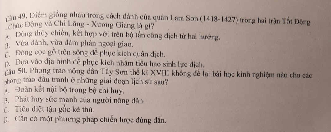 Điểm giống nhau trong cách đánh của quân Lam Sơn (1418-1427) trong hai trận Tốt Động
Chúc Động và Chi Lăng - Xương Giang là gì?
A. Dùng thủy chiến, kết hợp với trên bộ tấn công địch từ hai hướng.
B. Vừa đánh, vừa đám phán ngoại giao.
C. Đóng cọc gỗ trên sông để phục kích quân địch.
D. Dựa vào địa hình để phục kích nhằm tiêu hao sinh lực địch.
câu 50. Phong trào nông dân Tây Sơn thế kỉ XVIII không để lại bài học kinh nghiệm nào cho các
phong trào đấu tranh ở những giai đoạn lịch sử sau?
Á. Đoàn kết nội bộ trong bộ chỉ huy.
B. Phát huy sức mạnh của người nông dân.
C.Tiêu diệt tận gốc kẻ thù.
D. Cần có một phương pháp chiến lược đúng đắn.