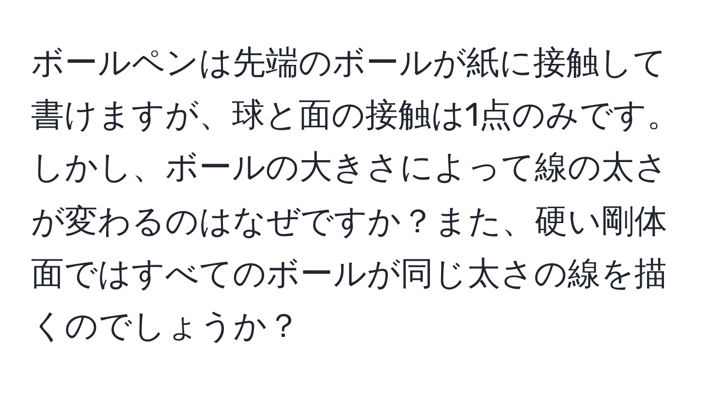 ボールペンは先端のボールが紙に接触して書けますが、球と面の接触は1点のみです。しかし、ボールの大きさによって線の太さが変わるのはなぜですか？また、硬い剛体面ではすべてのボールが同じ太さの線を描くのでしょうか？