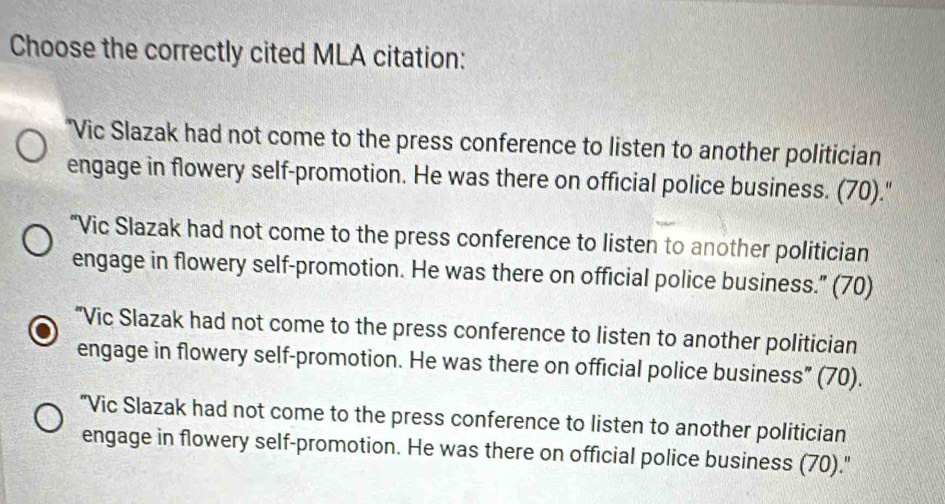 Choose the correctly cited MLA citation:
"Vic Slazak had not come to the press conference to listen to another politician
engage in flowery self-promotion. He was there on official police business. (70)."
“Vic Slazak had not come to the press conference to listen to another politician
engage in flowery self-promotion. He was there on official police business.” (70)
"Vic Slazak had not come to the press conference to listen to another politician
engage in flowery self-promotion. He was there on official police business” (70).
"Vic Slazak had not come to the press conference to listen to another politician
engage in flowery self-promotion. He was there on official police business (70)."