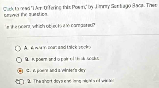 Click to read "I Am Offering this Poem," by Jimmy Santiago Baca. Then
answer the question.
In the poem, which objects are compared?
A. A warm coat and thick socks
B. A poem and a pair of thick socks
C. A poem and a winter's day
D. The short days and long nights of winter