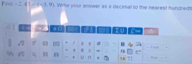 Find -2.45 -(-3,9). Write your answer as a decimal to the nearest hundredt!
C ∞ αΩ 0°5 (D) D 1) B 1 tim
 □ /□   sqrt(0) □^(□) (0) [0] 4 / 2 $ Ø B Font
C ∞ 1b
. V_0 sqrt[□](□ ) q_3 |0 () Phi U π 1b 11 Blan