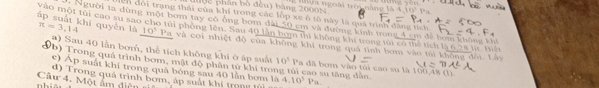 độc phân bộ đều) bằng 2000N
g n hựa ngoài trời n áng là 1 
ên đôi trạng thái của khí trong các lốp xe ô tô này là quá trình đăng tích.
π =3,14
áp suất khí quyển là Người ta dùng một bơm tay có ống bơm dài 50 cm và đường kính trong 4 cm để bơm không khí 
vào một túi cao su sao cho túi phồng lên. Sau 40 lần bơm thi không khí trong túi có thể tích là 6,28 lit. Điến
10^5 Pa và coi nhiệt độ của không khí trong quả tình bơm vào túi không đổi. Lấy 
a) Sau 40 lần bơm, thể tích không khí ở áp suất 10^5Pa dã bom vào hat u 1 cao su là 100,48 (1) 
Vb) Trong quá trình bơm, mật độ phân tử khí tro cao su tăng dần. 
c) Áp suất khí trong quả bóng sau 40 lần bơm là 4.10^5
d) Trong quá trình bơm, áp suất khí trong lủi n Pa. 
Câu 4. Một ấm diên 
nhiêt