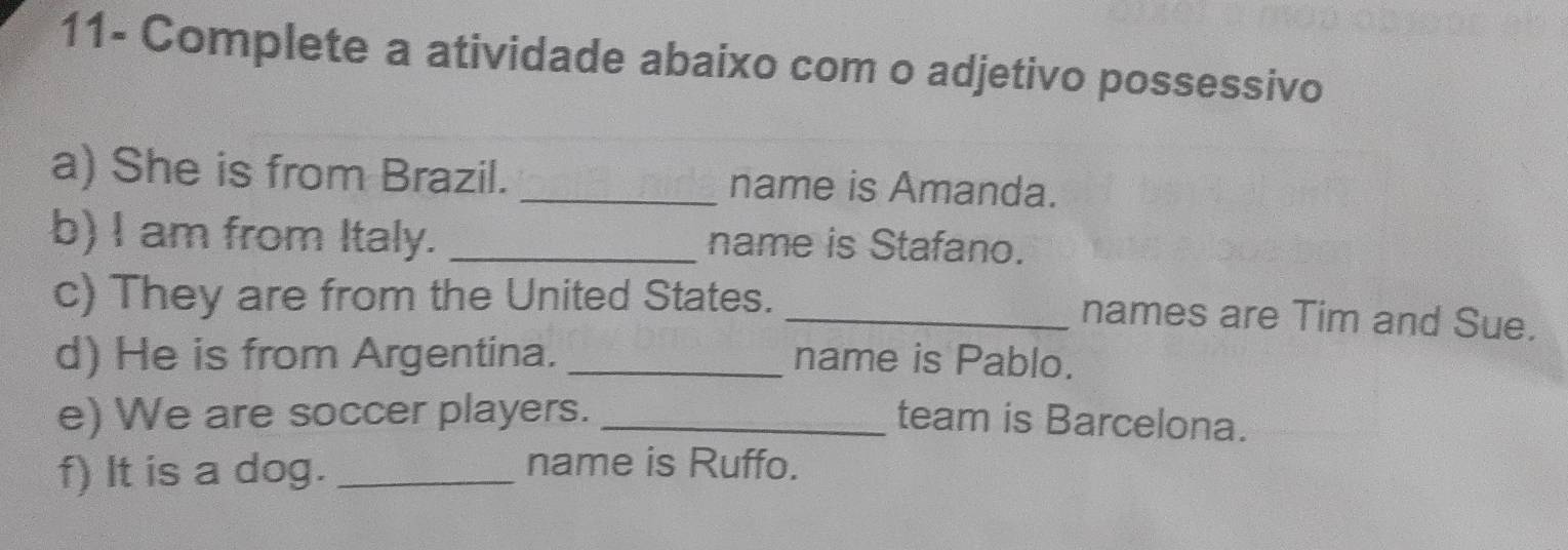 11- Complete a atividade abaixo com o adjetivo possessivo 
a) She is from Brazil. _name is Amanda. 
b) I am from Italy._ 
name is Stafano. 
c) They are from the United States. 
_names are Tim and Sue. 
d) He is from Argentina. _name is Pablo. 
e) We are soccer players. _team is Barcelona. 
f) It is a dog._ 
name is Ruffo.