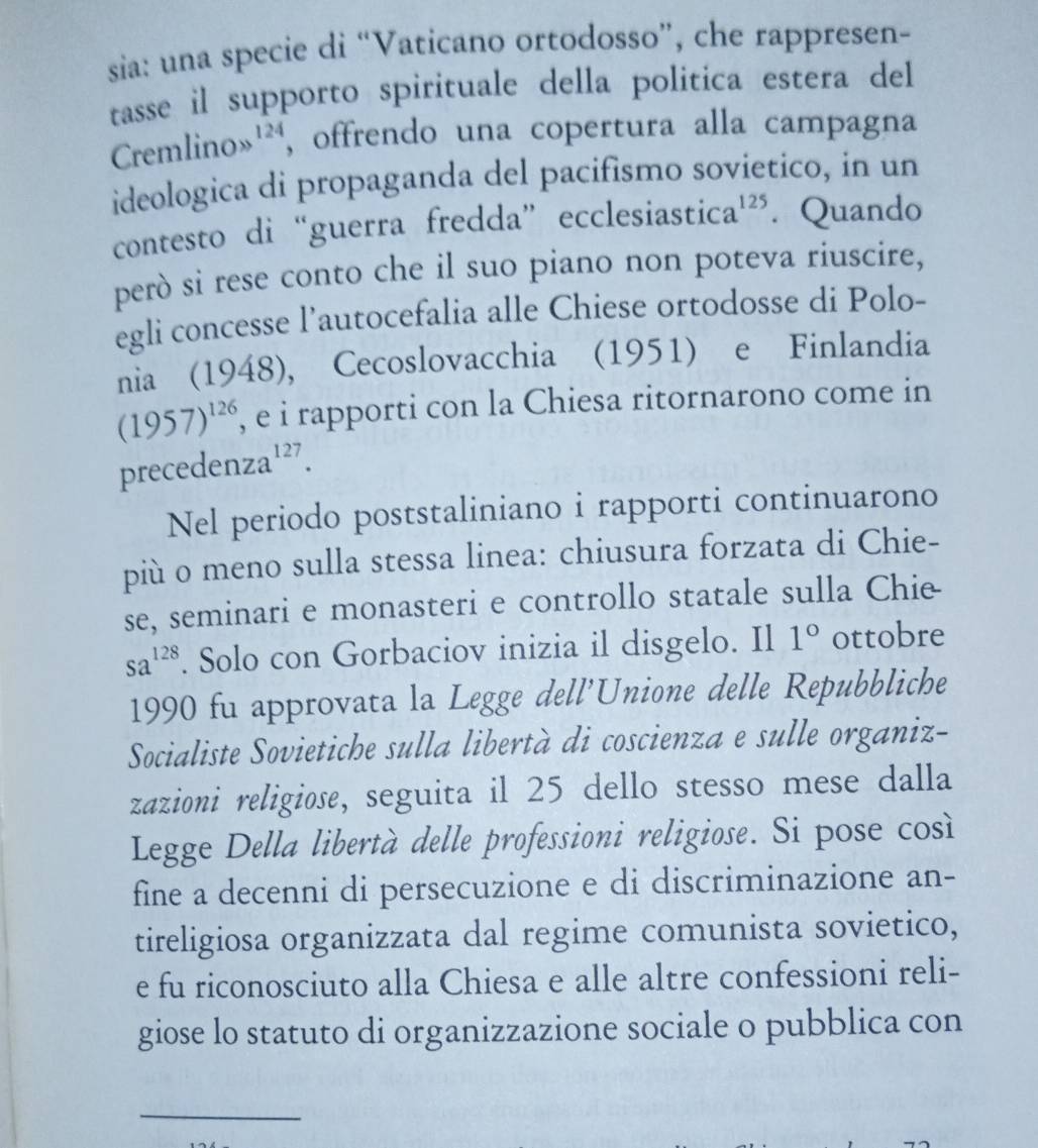 sia: una specie di “Vaticano ortodosso”, che rappresen- 
tasse il supporto spirituale della politica estera del 
C emlinos 124 , offrendo una copertura alla campagna 
ideologica di propaganda del pacifismo sovietico, in un 
contesto di “guerra fredda” ecclesiast ica^(125). Quando 
però si rese conto che il suo piano non poteva riuscire, 
egli concesse l’autocefalia alle Chiese ortodosse di Polo- 
nia (1948), Cecoslovacchia (1951) e Finlandia
(1957)^126 , e i rapporti con la Chiesa ritornarono come in 
precedenz a^(127). 
Nel periodo poststaliniano i rapporti continuarono 
più o meno sulla stessa linea: chiusura forzata di Chie- 
se, seminari e monasteri e controllo statale sulla Chie
sa^(128). Solo con Gorbaciov inizia il disgelo. Il 1° ottobre 
1990 fu approvata la Legge dell'Unione delle Repubbliche 
Socialiste Sovietiche sulla libertà di coscienza e sulle organiz- 
zazioni religiose, seguita il 25 dello stesso mese dalla 
Legge Della libertà delle professioni religiose. Si pose cos 
fine a decenni di persecuzione e di discriminazione an- 
tireligiosa organizzata dal regime comunista sovietico, 
e fu riconosciuto alla Chiesa e alle altre confessioni reli- 
giose lo statuto di organizzazione sociale o pubblica con 
_