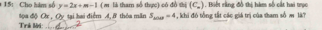 1 15: Cho hàm số y=2x+m-1 (m là tham số thực) có đồ thị (C_m). Biết rằng đồ thị hàm số cất hai trục 
tọa độ Ox , Oy tại hai điểm A, B thỏa mãn S_△ OAB=4 , khi đó tổng tất các giá trị của tham số m là? 
Trả lời:_