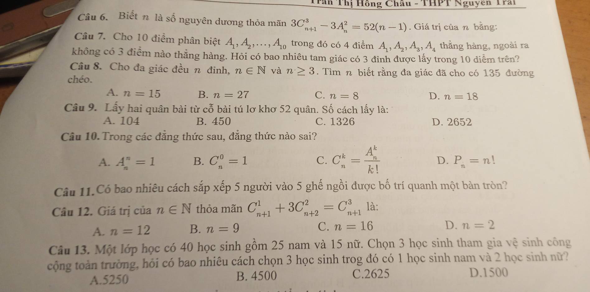 Trần Thị Hồng Châu - THPT Nguyên Trai
Câu 6. Biết n là số nguyên dương thỏa mãn 3C_(n+1)^3-3A_n^(2=52(n-1). Giá trị của n bằng:
Câu 7. Cho 10 điểm phân biệt A_1),A_2,...,A_10 trong đó có 4 điểm A_1,A_2,A_3,A_4 thằng hàng, ngoài ra
không có 3 điểm nào thằng hàng. Hỏi có bao nhiêu tam giác có 3 đỉnh được lấy trong 10 diểm trên?
Câu 8. Cho đa giác đều n đỉnh, n∈ N và n≥ 3. Tìm n biết rằng đa giác đã cho có 135 đường
chéo.
A. n=15 B. n=27 C. n=8 D. n=18
Câu 9. Lấy hai quân bài từ cỗ bài tú lơ khơ 52 quân. Số cách lấy là:
A. 104 B. 450 C. 1326 D. 2652
Câu 10. Trong các đẳng thức sau, đẳng thức nào sai?
A. A_n^(n=1 B. C_n^0=1 C. C_n^k=frac (A_n)^k)k!
D. P_n=n!
Câu 11.Có bao nhiêu cách sắp xếp 5 người vào 5 ghế ngồi được bố trí quanh một bàn tròn?
Câu 12. Giá trị của n∈ N thỏa mãn C_(n+1)^1+3C_(n+2)^2=C_(n+1)^3 là:
A. n=12 B. n=9
C. n=16 D. n=2
Câu 13. Một lớp học có 40 học sinh gồm 25 nam và 15 nữ. Chọn 3 học sinh tham gia vệ sinh công
cộng toàn trường, hỏi có bao nhiêu cách chọn 3 học sinh trog đó có 1 học sinh nam và 2 học sinh nữ?
A.5250 B. 4500
C.2625 D.1500