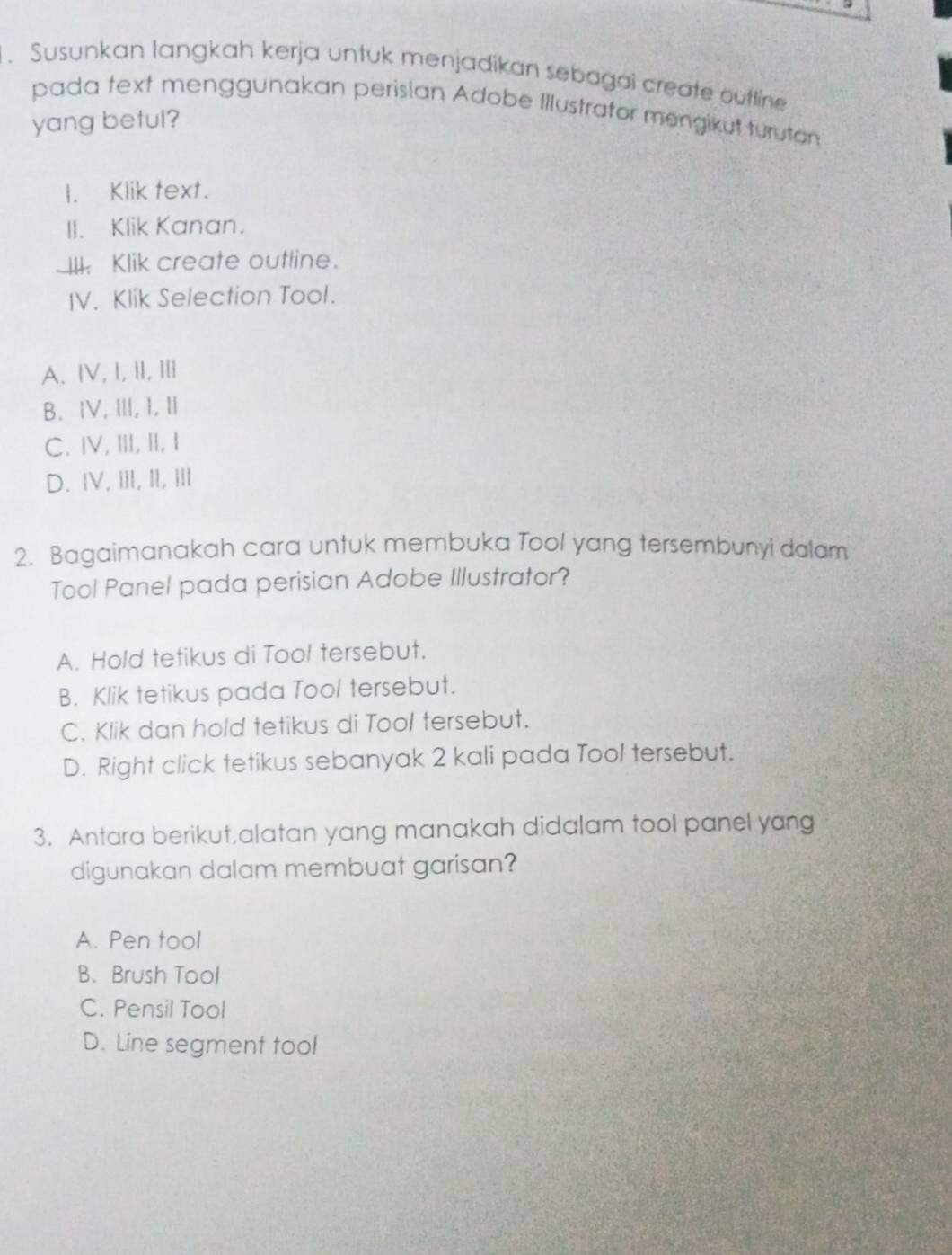 Susunkan langkah kerja untuk menjadikan sebagai create outtine
pada text menggunakan perisian Adobe Illustrator mengikut turutan
yang betul?
I. Klik text.
II. Klik Kanan.
III. Klik create outline.
IV. Klik Selection Tool.
A. ⅣV,I, II, I
B、 ⅣV, Ⅲ,I, Ⅱ
C. ⅣV, ⅢI, Ⅱ, I
D. IV, III, II, III
2. Bagaimanakah cara untuk membuka Tool yang tersembunyi dalam
Tool Panel pada perisian Adobe Illustrator?
A. Hold tetikus di Tool tersebut.
B. Klik tetikus pada Tool tersebut.
C. Klik dan hold tetikus di Tool tersebut.
D. Right click tetikus sebanyak 2 kali pada Tool tersebut.
3. Antara berikut,alatan yang manakah didalam tool panel yang
digunakan dalam membuat garisan?
A. Pen tool
B. Brush Tool
C. Pensil Tool
D. Line segment tool