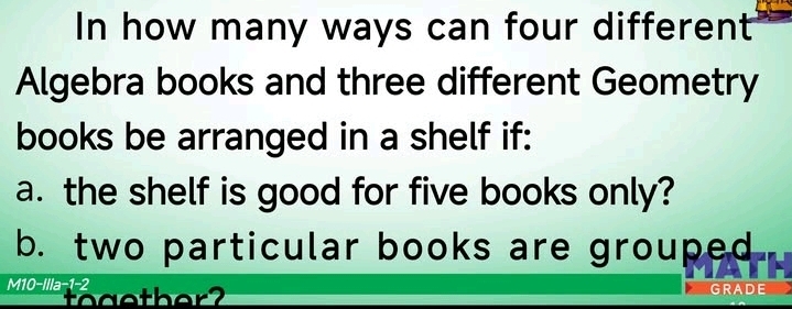 In how many ways can four different 
Algebra books and three different Geometry 
books be arranged in a shelf if: 
a. the shelf is good for five books only? 
b. two particular books are grouped 
M10-Illa-1-2 GRADE 
toaether?