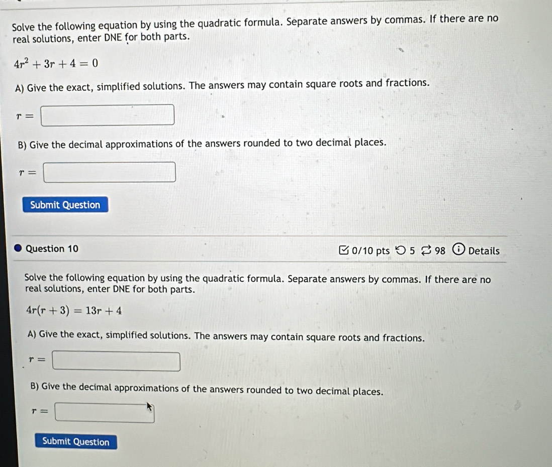 Solve the following equation by using the quadratic formula. Separate answers by commas. If there are no 
real solutions, enter DNE for both parts.
4r^2+3r+4=0
A) Give the exact, simplified solutions. The answers may contain square roots and fractions.
r=□
B) Give the decimal approximations of the answers rounded to two decimal places.
r=□
Submit Question 
Question 10 0/10 pts つ 5 ? 98 ⓘ Details 
Solve the following equation by using the quadratic formula. Separate answers by commas. If there are no 
real solutions, enter DNE for both parts.
4r(r+3)=13r+4
A) Give the exact, simplified solutions. The answers may contain square roots and fractions.
r=□
B) Give the decimal approximations of the answers rounded to two decimal places.
r=□
Submit Question
