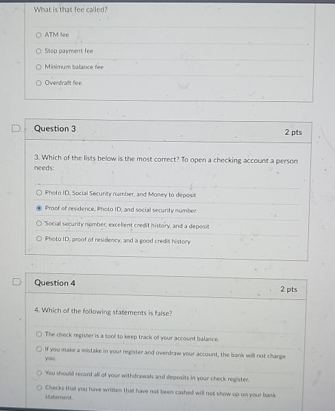 What is that fee called?
ATM fee
Stop payment fee
Minimum balance fee
Overdraft fee
Question 3 2 pts
3. Which of the lists below is the most correct? To open a checking account a person
needs:
Photo ID, Social Security number, and Money to deposit
Proof of residence, Photo ID, and social security number
'Social security number, excellent credit history, and a deposit
Photo ID, proof of residency, and a good credit history
Question 4 2 pts
4. Which of the following statements is false?
The check register is a tool to keep track of your account balance.
If you make a mistake in your register and overdraw your account, the bank will not charge
you.
You should record all of your withdrawals and deposits in your check register.
Checks that you have written that have not been cashed will not show up on your bank
statement.