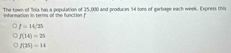 The town of Tola has a population of 25,000 and produces 14 tons of garbage each week. Express this
information in terms of the function f
f=14/25
f(14)=25
f(25)=14