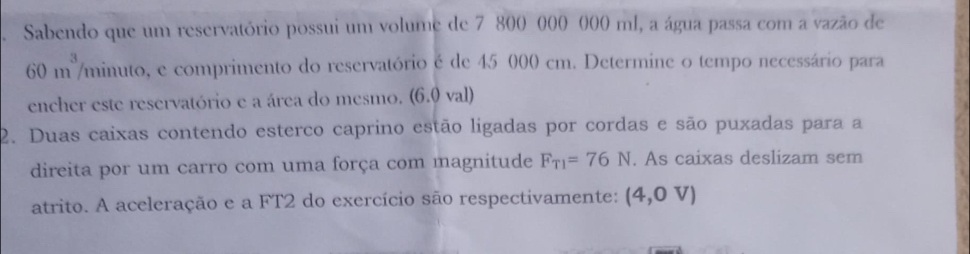 Sabendo que um reservatório possui um volume de 7 800 000 000 ml, a água passa com a vazão de
60 m /minuto, e comprimento do reservatório é de 45 000 cm. Determine o tempo necessário para 
encher este reservatório e a área do mesmo. (6.0 val) 
2. Duas caixas contendo esterco caprino estão ligadas por cordas e são puxadas para a 
direita por um carro com uma força com magnitude F_T1=76N. As caixas deslizam sem 
atrito. A aceleração e a FT2 do exercício são respectivamente: (4,0V)