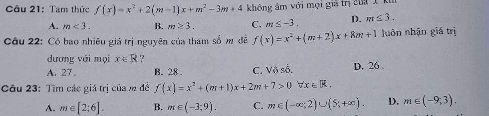 Tam thức f(x)=x^2+2(m-1)x+m^2-3m+4 không âm với mọi giả trị của 1 km
A. m<3</tex>. B. m≥ 3. C. m≤ -3. D. m≤ 3. 
Câu 22: Có bao nhiêu giá trị nguyên của tham số m đề f(x)=x^2+(m+2)x+8m+1 luôn nhận giá trị
dương với mọi x∈ R ?
A. 27. B. 28. C. Vô số. D. 26.
Câu 23: Tìm các giá trị của m đề f(x)=x^2+(m+1)x+2m+7>0forall x∈ R.
A. m∈ [2;6]. B. m∈ (-3;9). C. m∈ (-∈fty ;2)∪ (5;+∈fty ). D. m∈ (-9;3).