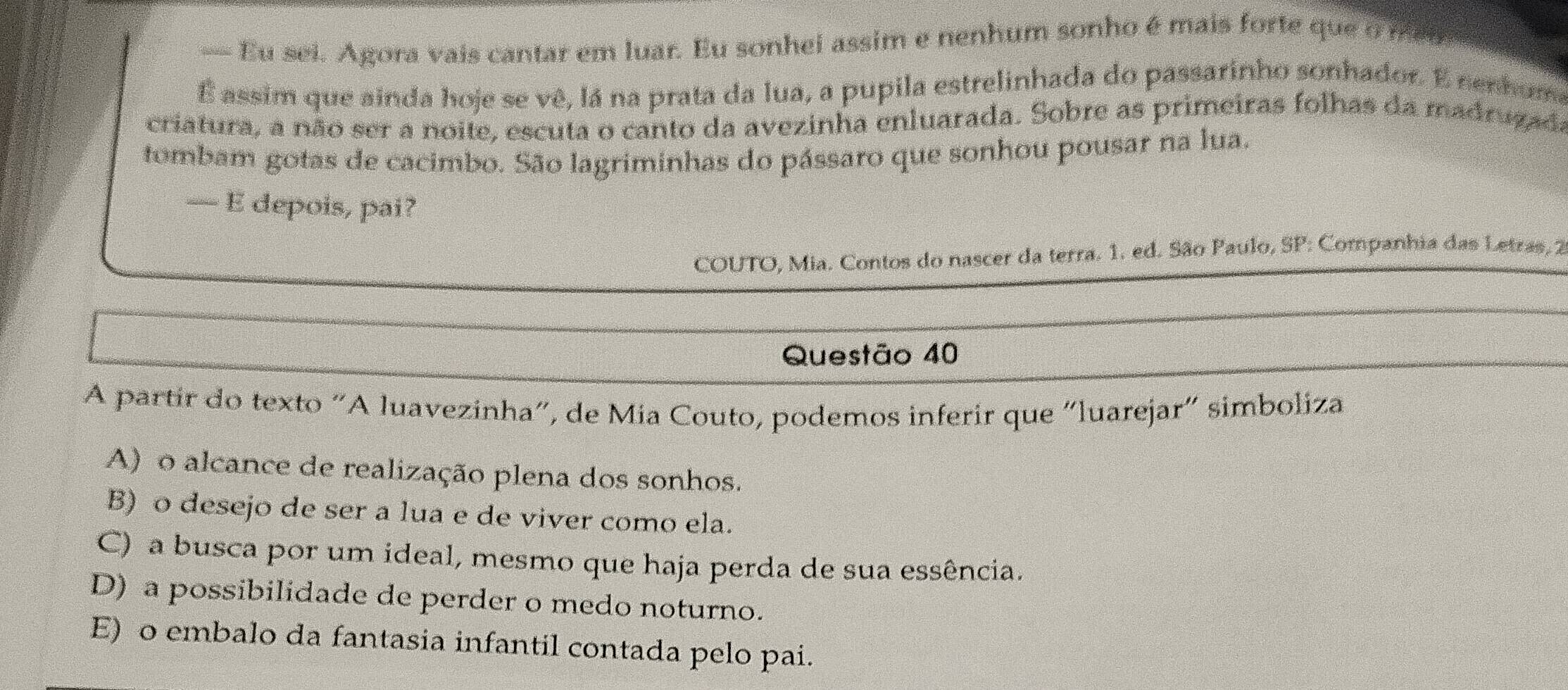 — Eu sei. Agora vais cantar em luar. Eu sonhei assim e nenhum sonho é mais forte que o meo
É assim que ainda hoje se vê, lá na prata da lua, a pupila estrelinhada do passarinho sonhador. E nenhume
criatura, a não ser a noite, escuta o canto da avezinha enluarada. Sobre as primeiras folhas da madrugada
tombam gotas de cacimbo. São lagriminhas do pássaro que sonhou pousar na lua.
— E depois, pai?
COUTO, Mia. Contos do nascer da terra. 1. ed. São Paulo, SP Companhia das Letras, 2
Questão 40
A partir do texto "A luavezinha", de Mia Couto, podemos inferir que “luarejar" simboliza
A) o alcance de realização plena dos sonhos.
B) o desejo de ser a lua e de viver como ela.
C) a busca por um ideal, mesmo que haja perda de sua essência.
D) a possibilidade de perder o medo noturno.
E) o embalo da fantasia infantil contada pelo pai.