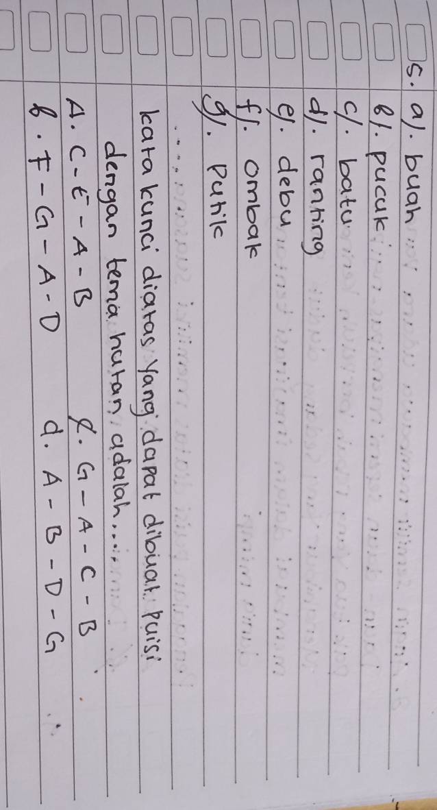 buah
81. pucak
9. bata
d1. ranring
91. debu
f1. ombak
9. Puril
kara kunci diaras yang dapat dibuar Puisi
dengan tema huran adalah. . . . .
A. C-E-A-B 8. G-A-C-B
8. F-G-A-D
d. A-B-D-G