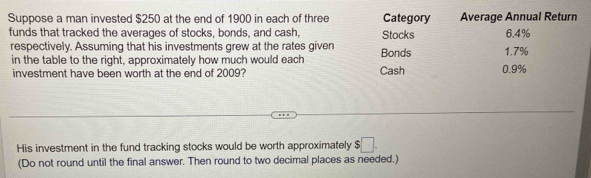 Suppose a man invested $250 at the end of 1900 in each of three Category Average Annual Return 
funds that tracked the averages of stocks, bonds, and cash, Stocks 6.4%
respectively. Assuming that his investments grew at the rates given Bonds 1.7%
in the table to the right, approximately how much would each Cash 0.9%
investment have been worth at the end of 2009? 
His investment in the fund tracking stocks would be worth approximately $□. 
(Do not round until the final answer. Then round to two decimal places as needed.)