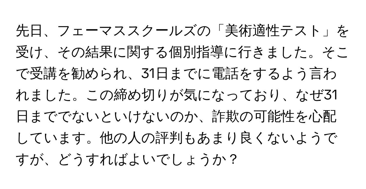 先日、フェーマススクールズの「美術適性テスト」を受け、その結果に関する個別指導に行きました。そこで受講を勧められ、31日までに電話をするよう言われました。この締め切りが気になっており、なぜ31日まででないといけないのか、詐欺の可能性を心配しています。他の人の評判もあまり良くないようですが、どうすればよいでしょうか？