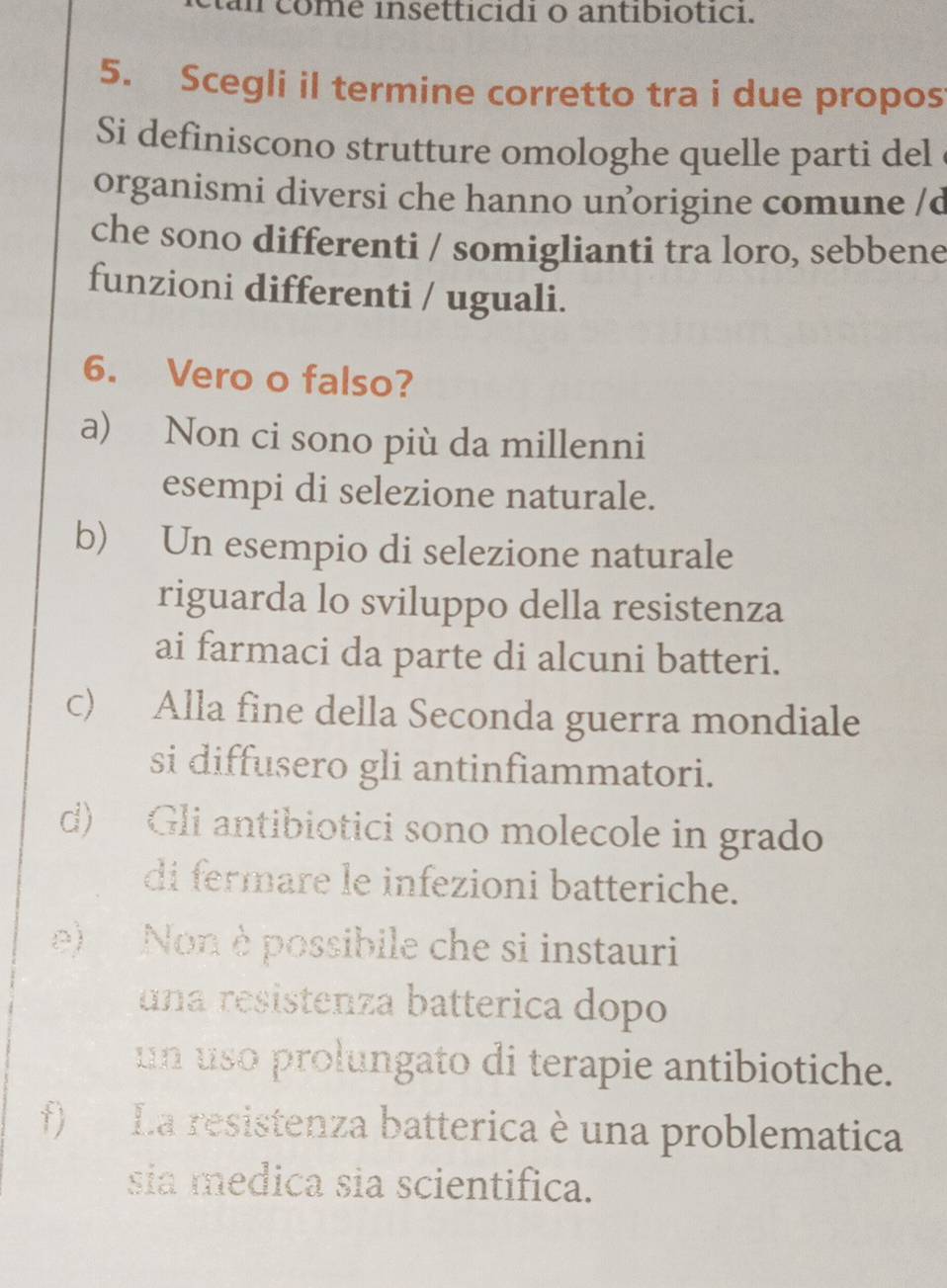 am come insetticidi o antibiotici.
5. Scegli il termine corretto tra i due propos
Si definiscono strutture omologhe quelle parti del
organismi diversi che hanno unorigine comune /d
che sono differenti / somiglianti tra loro, sebbene
funzioni differenti / uguali.
6. Vero o falso?
a) Non ci sono più da millenni
esempi di selezione naturale.
b) Un esempio di selezione naturale
riguarda lo sviluppo della resistenza
ai farmaci da parte di alcuni batteri.
c) Alla fine della Seconda guerra mondiale
si diffusero gli antinfiammatori.
d) Gli antibiotici sono molecole in grado
di fermare le infezioni batteriche.
e) Non è possibile che si instauri
una resistenza batterica dopo
un uso prolungato di terapie antibiotiche.
f) La resistenza batterica è una problematica
sia medica sia scientifica.