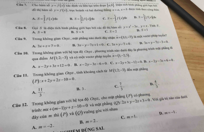 Cho hàm số y=f(x) xác định và liên tục trên đoạn [a,b]. Diện tích hình phẳng giới hạn bởi
đồ thị hàm số y=f(x) , trục hoành và hai đường thắng x=a,x=b được tính theo công thức
A. S=∈tlimits _a^(bf(x)dx B. S=∈tlimits _a^b|f(x)|dx C. S=-∈tlimits _a^bf(x)dx D. S=∈tlimits _b^a|f(x)|dx
Câu 8. Gọi S là diện tích hình phẳng giới hạn bởi các đồ thị hàm số: y=x^3)-3x,y=x. Tinh S .
A. S=8 B. S=4 C. S=2 D. S=1
Câu 9. Trong không gian Oxyz , mặt phẳng nào dưới đây nhận vector n=(3;1;-7) là một vectơ pháp tuyến?
A. 3x+z+7=0. B. 3x-y-7z+1=0. C. 3x+y-7=0. D. 3x+y-7z-3=0.
Câu 10. Trong không gian với hệ tọa độ Oxyz , phương trình nào dưới đây là phương trình mặt phẳng đi
qua điểm M(1;2;-3) và có một vectơ pháp tuyến vector n=(1;-2;3).
A. x-2y+3z+12=0. B. x-2y-3z-6=0. C. x-2y+3z-12=0. D. x-2y-3z+6=0.
Câu 11. Trong không gian Oxyz , tính khoảng cách từ M(1;2;-3) đến mặt phẳng
(P): x+2y+2z-10=0.
A.  11/3 . B. 3 . C.  7/3 . D.  4/3 .
Câu 12. Trong không gian với hệ tọa độ Oxyz, cho mặt phẳng (P) có phương
trình: mx+(m-1)y+z-10=0 và mặt phẳng (Q): 2x+y-2z+3=0. Với giá trị nào của đưới
D. m=-1.
đây của m thì (P) và (Q) vuông góc với nhau
C. m=1.
B. m=2.
A. m=-2.
đêm ĐÚnG Sai.