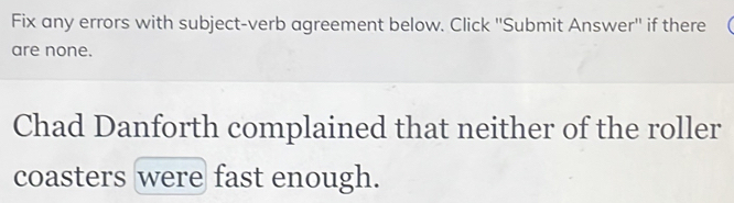 Fix any errors with subject-verb agreement below. Click ''Submit Answer'' if there ( 
are none. 
Chad Danforth complained that neither of the roller 
coasters were fast enough.