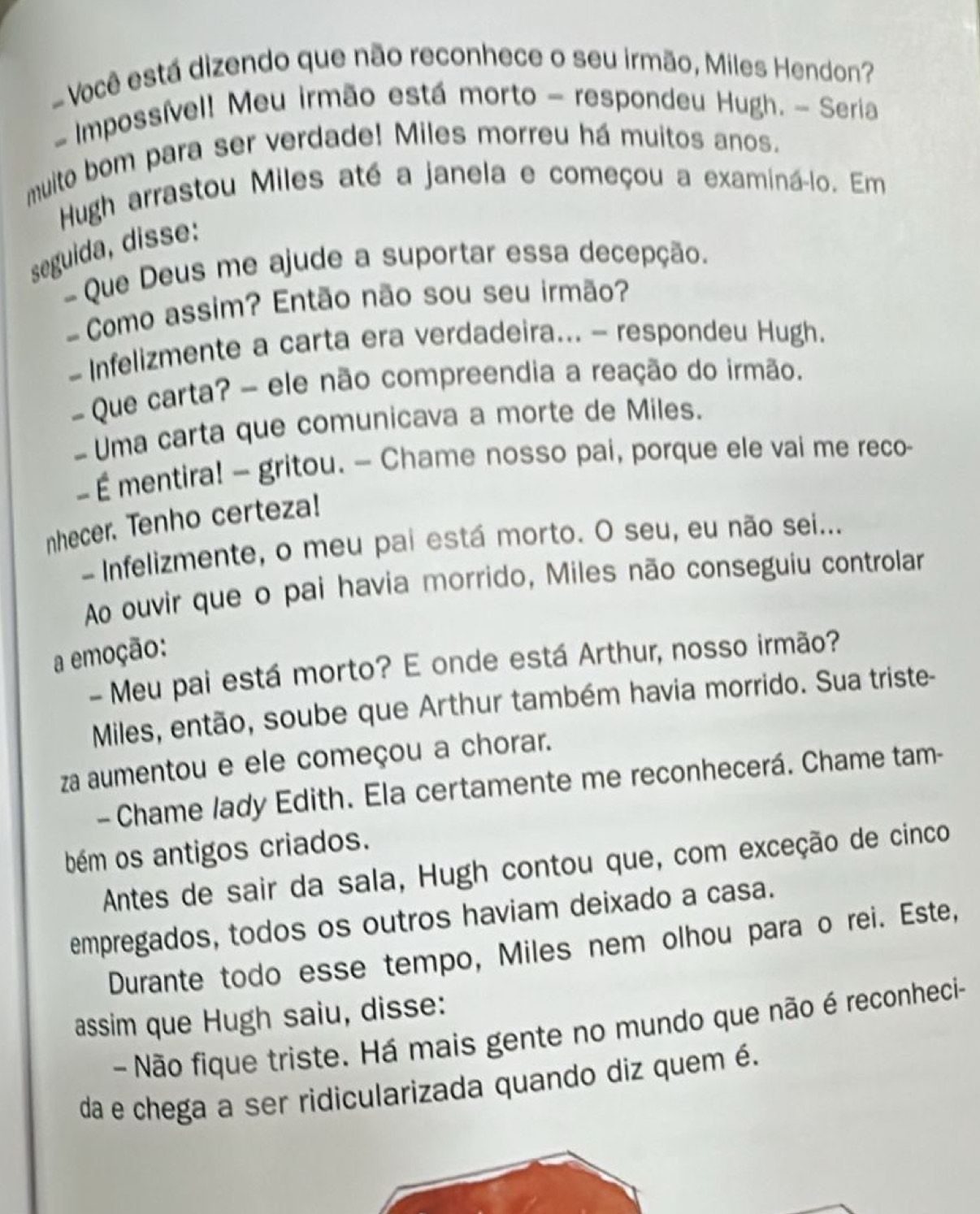 Você está dizendo que não reconhece o seu irmão, Miles Hendon?
- Impossível! Meu irmão está morto - respondeu Hugh. - Seria
muito bom para ser verdade! Miles morreu há muitos anos.
Hugh arrastou Miles até a janela e começou a examiná-lo. Em
seguida, disse:
-  Que Deus me ajude a suportar essa decepção.
Como assim? Então não sou seu irmão?
- Infelizmente a carta era verdadeira... - respondeu Hugh.
Que carta? - ele não compreendia a reação do irmão.
- Uma carta que comunicava a morte de Miles.
-  É mentira! - gritou. — Chame nosso pai, porque ele vai me reco-
nhecer. Tenho certeza!
- Infelizmente, o meu pai está morto. O seu, eu não sei...
Ao ouvir que o pai havia morrido, Miles não conseguiu controlar
a emoção:
- Meu pai está morto? E onde está Arthur, nosso irmão?
Miles, então, soube que Arthur também havia morrido. Sua triste-
za aumentou e ele começou a chorar.
- Chame lady Edith. Ela certamente me reconhecerá. Chame tam-
bém os antigos criados.
Antes de sair da sala, Hugh contou que, com exceção de cinco
empregados, todos os outros haviam deixado a casa.
Durante todo esse tempo, Miles nem olhou para o rei. Este,
assim que Hugh saiu, disse:
- Não fique triste. Há mais gente no mundo que não é reconheci-
da e chega a ser ridicularizada quando diz quem é.