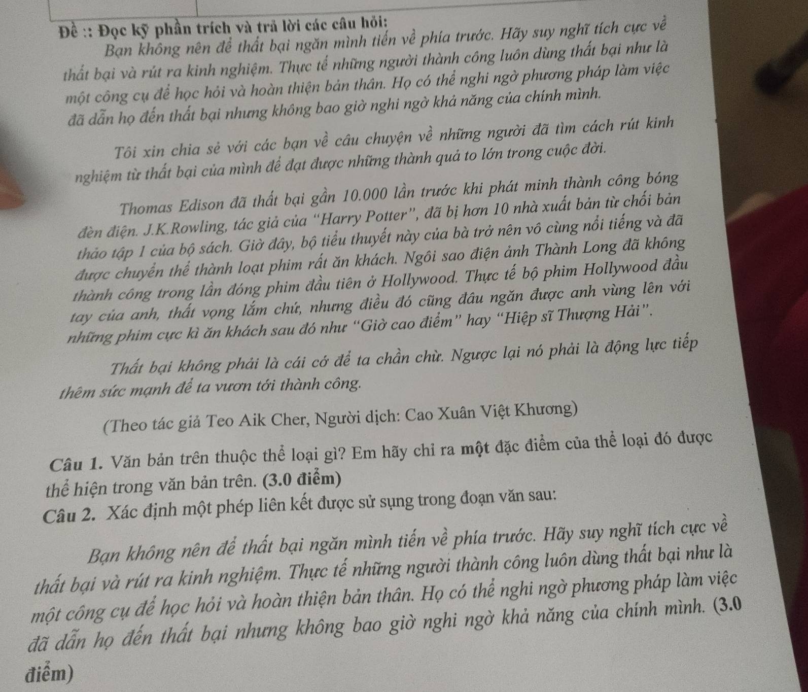 Đề :: Đọc kỹ phần trích và trả lời các câu hỏi:
Bạn không nên để thất bại ngăn mình tiến về phía trước. Hãy suy nghĩ tích cực về
thất bại và rút ra kinh nghiệm. Thực tế những người thành công luôn dùng thất bại như là
một công cụ để học hỏi và hoàn thiện bản thân. Họ có thể nghi ngờ phương pháp làm việc
đã dẫn họ đến thất bại nhưng không bao giờ nghi ngờ khả năng của chính mình.
Tôi xin chia sẻ với các bạn về câu chuyện về những người đã tìm cách rút kinh
nghiệm từ thất bại của mình để đạt được những thành quả to lớn trong cuộc đời.
Thomas Edison đã thất bại gần 10.000 lần trước khi phát minh thành công bóng
đèn điện. J.K.Rowling, tác giả của “Harry Potter”, đã bị hơn 10 nhà xuất bản từ chối bản
thảo tập 1 của bộ sách. Giờ đây, bộ tiểu thuyết này của bà trở nên vô cùng nổi tiếng và đã
được chuyển thể thành loạt phim rất ăn khách. Ngôi sao điện ảnh Thành Long đã không
thành công trong lần đóng phim đầu tiên ở Hollywood. Thực tế bộ phim Hollywood đầu
tay của anh, thất vọng lắm chứ, nhưng điều đó cũng đầu ngăn được anh vùng lên với
những phim cực kì ăn khách sau đó như “Giờ cao điểm” hay “Hiệp sĩ Thượng Hải”.
Thất bại không phải là cái cớ để ta chần chừ. Ngược lại nó phải là động lực tiếp
thêm sức mạnh để ta vươn tới thành công.
(Theo tác giả Teo Aik Cher, Người dịch: Cao Xuân Việt Khương)
Câu 1. Văn bản trên thuộc thể loại gì? Em hãy chỉ ra một đặc điểm của thể loại đó được
thể hiện trong văn bản trên. (3.0 điểm)
Câu 2. Xác định một phép liên kết được sử sụng trong đoạn văn sau:
Bạn không nên để thất bại ngăn mình tiến về phía trước. Hãy suy nghĩ tích cực về
thất bại và rút ra kinh nghiệm. Thực tế những người thành công luôn dùng thất bại như là
một công cụ để học hỏi và hoàn thiện bản thân. Họ có thể nghi ngờ phương pháp làm việc
đã dẫn họ đến thất bại nhưng không bao giờ nghi ngờ khả năng của chính mình. (3.0
điểm)